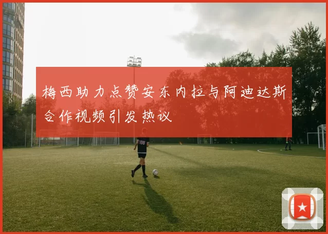 梅西助力点赞安东内拉与阿迪达斯合作视频引发热议
