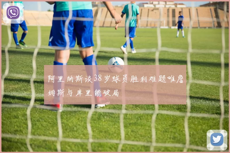 阿里纳斯谈38岁球员胜利难题唯詹姆斯与库里能破局