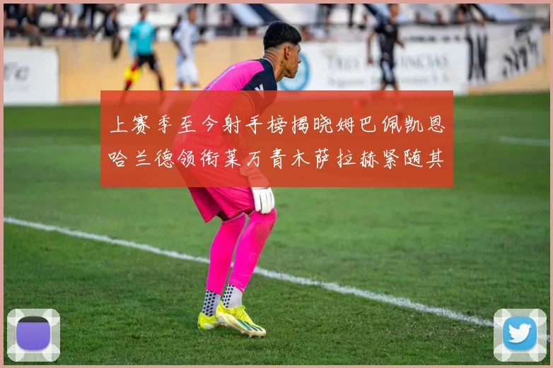 上赛季至今射手榜揭晓姆巴佩凯恩哈兰德领衔莱万青木萨拉赫紧随其后