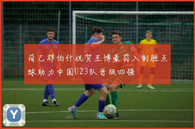 荷乙邓伯什祝贺王博豪罚入制胜点球助力中国U23队晋级四强