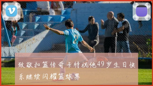 致敬扣篮传奇卡特祝他49岁生日快乐继续闪耀篮球界