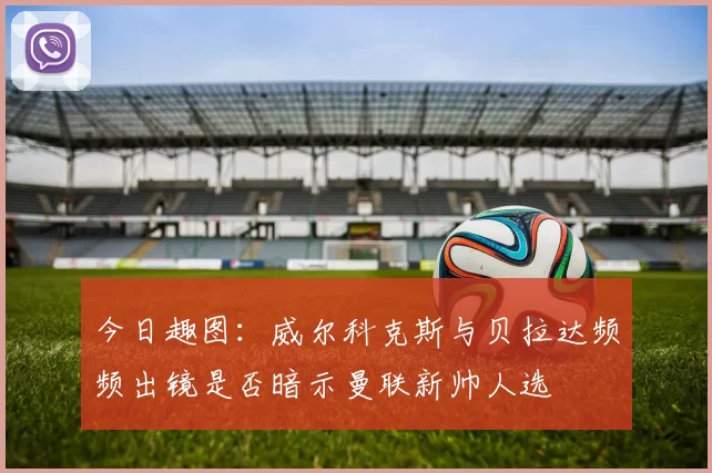 今日趣图：威尔科克斯与贝拉达频频出镜是否暗示曼联新帅人选