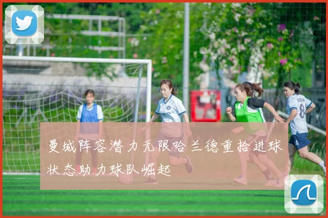 曼城阵容潜力无限哈兰德重拾进球状态助力球队崛起