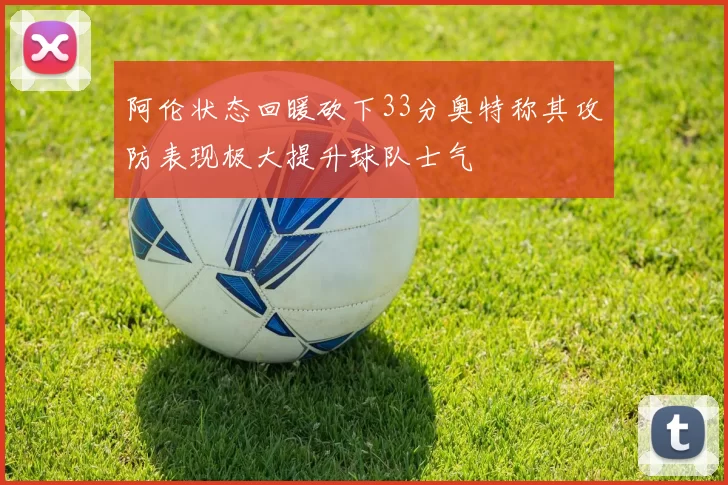 阿伦状态回暖砍下33分奥特称其攻防表现极大提升球队士气