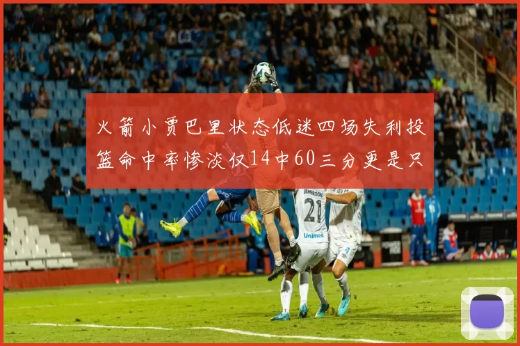 火箭小贾巴里状态低迷四场失利投篮命中率惨淡仅14中60三分更是只有2中27
