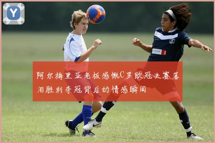 阿尔梅里亚老板感慨C罗欧冠决赛落泪胜利夺冠背后的情感瞬间