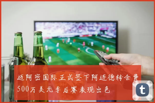 迈阿密国际正式签下阿连德转会费500万美元季后赛表现出色