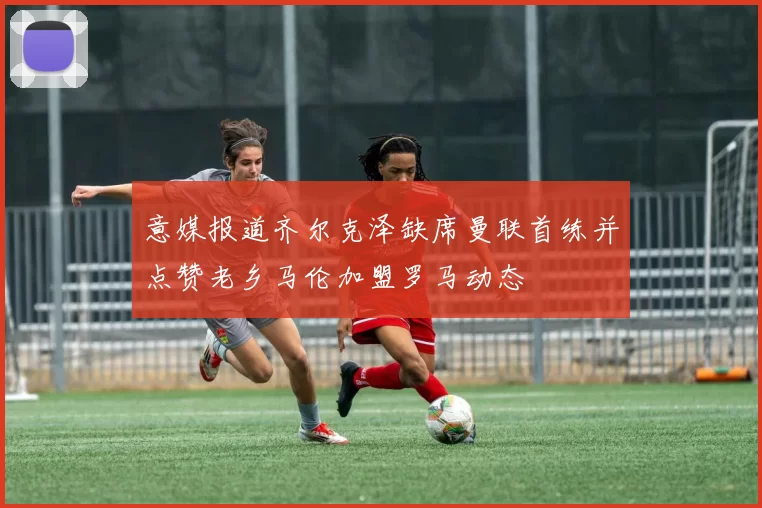 意媒报道齐尔克泽缺席曼联首练并点赞老乡马伦加盟罗马动态